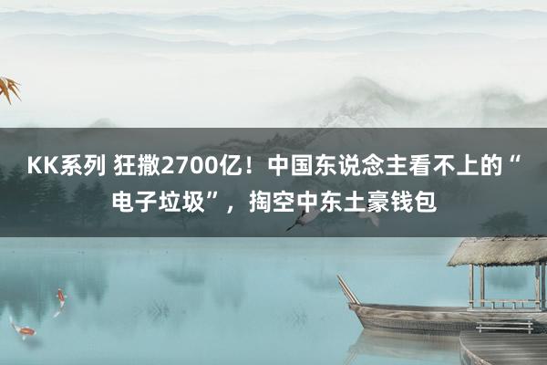 KK系列 狂撒2700亿！中国东说念主看不上的“电子垃圾”，掏空中东土豪钱包