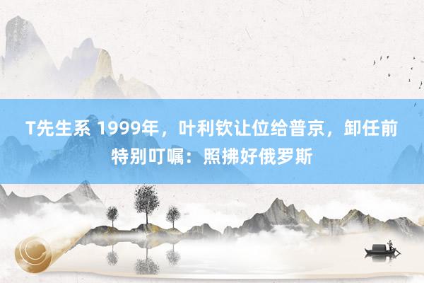 T先生系 1999年，叶利钦让位给普京，卸任前特别叮嘱：照拂好俄罗斯