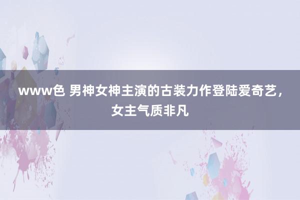 www色 男神女神主演的古装力作登陆爱奇艺，女主气质非凡