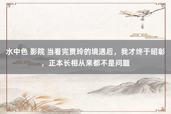 水中色 影院 当看完贾玲的境遇后，我才终于昭彰，正本长相从来都不是问题