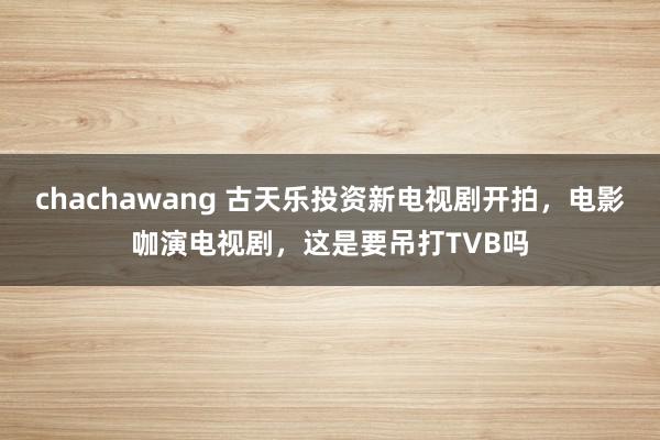 chachawang 古天乐投资新电视剧开拍，电影咖演电视剧，这是要吊打TVB吗