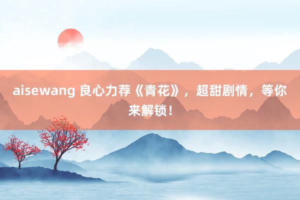 aisewang 良心力荐《青花》，超甜剧情，等你来解锁！