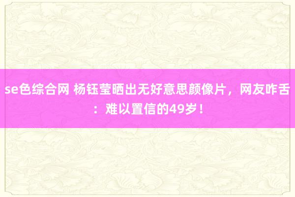 se色综合网 杨钰莹晒出无好意思颜像片，网友咋舌：难以置信的49岁！