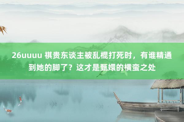 26uuuu 祺贵东谈主被乱棍打死时，有谁精通到她的脚了？这才是甄嬛的横蛮之处