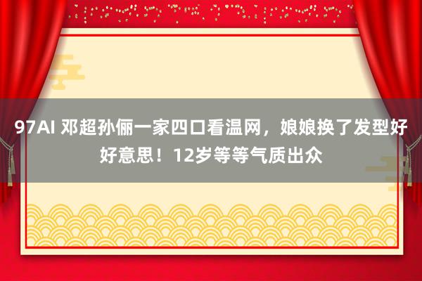 97AI 邓超孙俪一家四口看温网，娘娘换了发型好好意思！12岁等等气质出众