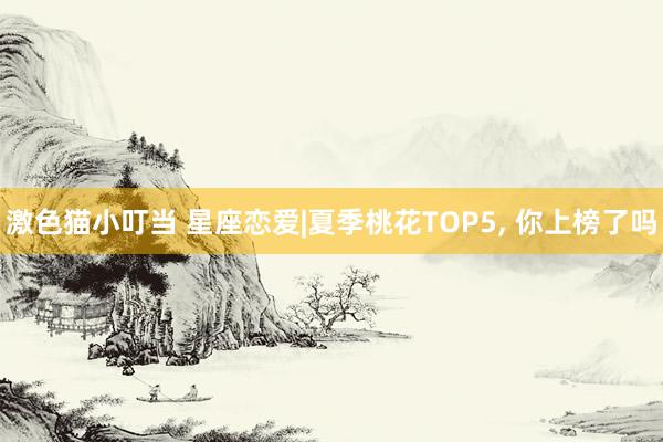 激色猫小叮当 星座恋爱|夏季桃花TOP5, 你上榜了吗