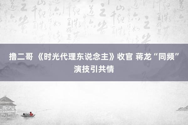 撸二哥 《时光代理东说念主》收官 蒋龙“同频”演技引共情