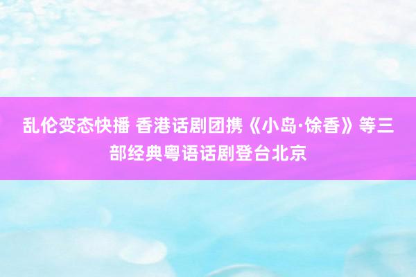 乱伦变态快播 香港话剧团携《小岛·馀香》等三部经典粤语话剧登台北京