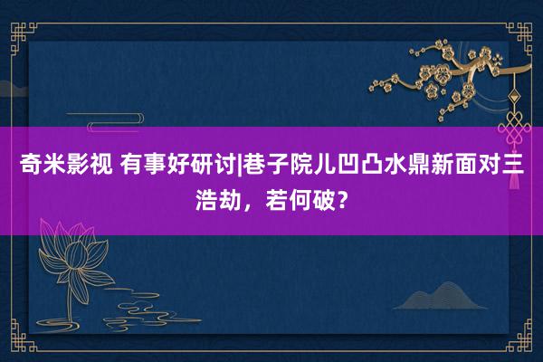 奇米影视 有事好研讨|巷子院儿凹凸水鼎新面对三浩劫，若何破？