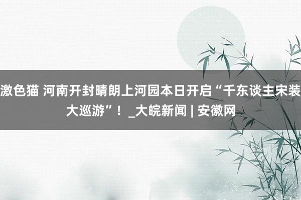 激色猫 河南开封晴朗上河园本日开启“千东谈主宋装大巡游”！_大皖新闻 | 安徽网