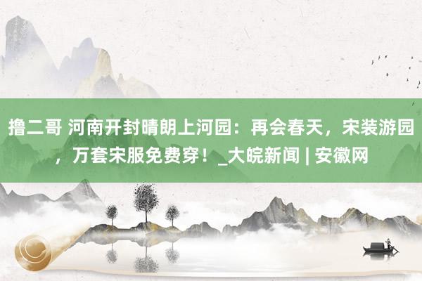 撸二哥 河南开封晴朗上河园：再会春天，宋装游园，万套宋服免费穿！_大皖新闻 | 安徽网