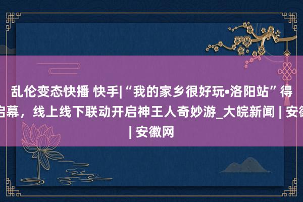 乱伦变态快播 快手|“我的家乡很好玩•洛阳站”得当启幕，线上线下联动开启神王人奇妙游_大皖新闻 | 安徽网