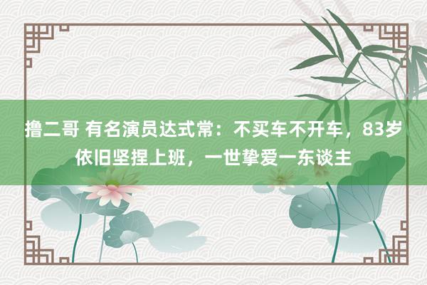 撸二哥 有名演员达式常：不买车不开车，83岁依旧坚捏上班，一世挚爱一东谈主