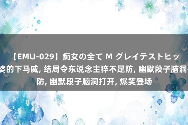 【EMU-029】痴女の全て M グレイテストヒッツ 4時間 准婆婆的下马威, 结局令东说念主猝不足防, 幽默段子脑洞打开, 爆笑登场