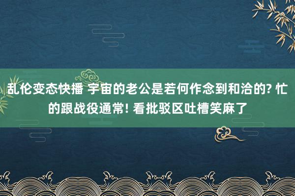 乱伦变态快播 宇宙的老公是若何作念到和洽的? 忙的跟战役通常! 看批驳区吐槽笑麻了