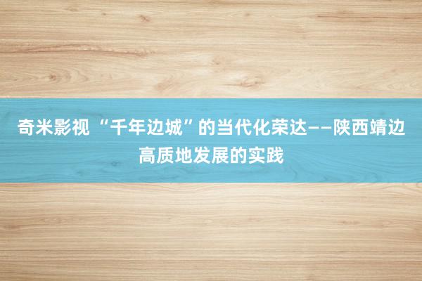 奇米影视 “千年边城”的当代化荣达——陕西靖边高质地发展的实践