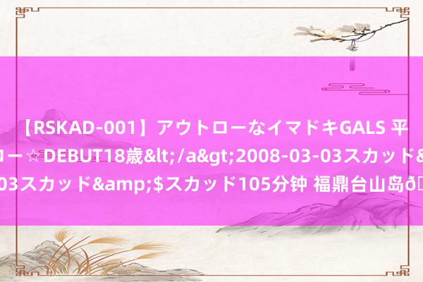 【RSKAD-001】アウトローなイマドキGALS 平成生まれ アウトロー☆DEBUT18歳</a>2008-03-03スカッド&$スカッド105分钟 福鼎台山岛🌊 ​​​