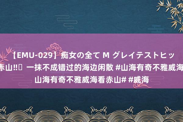 【EMU-029】痴女の全て M グレイテストヒッツ 4時間 威海赤山‼️一抹不成错过的海边闲散 #山海有奇不雅威海看赤山# #威海