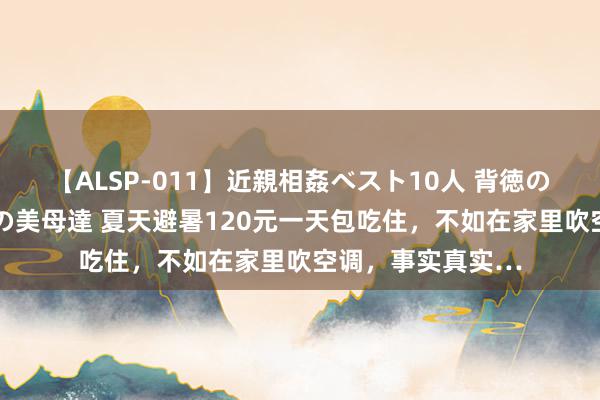 【ALSP-011】近親相姦ベスト10人 背徳の愛に溺れた10人の美母達 夏天避暑120元一天包吃住，不如在家里吹空调，事实真实…