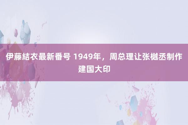 伊藤結衣最新番号 1949年，周总理让张樾丞制作建国大印