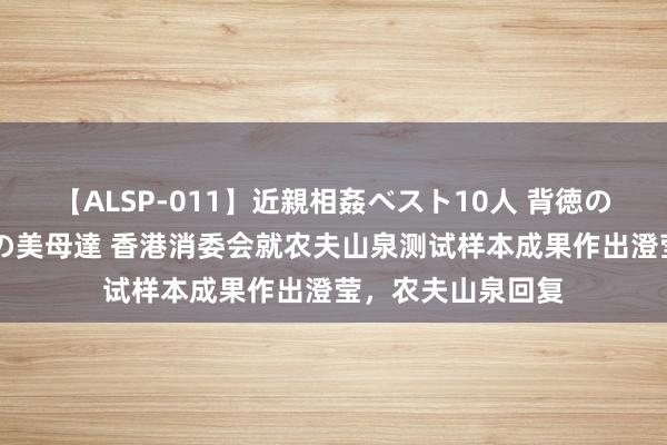 【ALSP-011】近親相姦ベスト10人 背徳の愛に溺れた10人の美母達 香港消委会就农夫山泉测试样本成果作出澄莹，农夫山泉回复