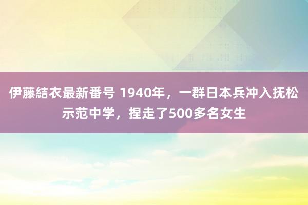 伊藤結衣最新番号 1940年，一群日本兵冲入抚松示范中学，捏走了500多名女生