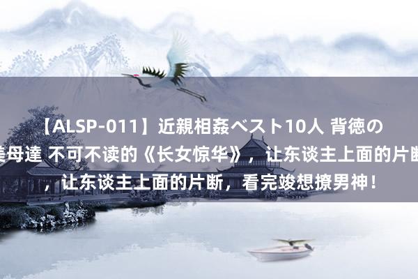 【ALSP-011】近親相姦ベスト10人 背徳の愛に溺れた10人の美母達 不可不读的《长女惊华》，让东谈主上面的片断，看完竣想撩男神！