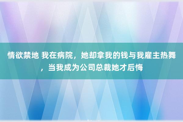 情欲禁地 我在病院，她却拿我的钱与我雇主热舞，当我成为公司总裁她才后悔