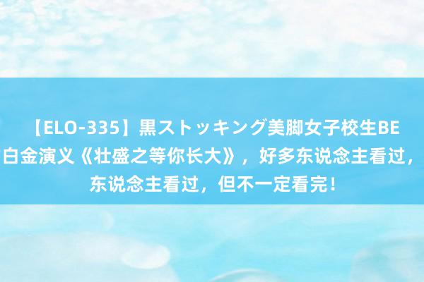 【ELO-335】黒ストッキング美脚女子校生BEST 火爆相等的白金演义《壮盛之等你长大》，好多东说念主看过，但不一定看完！