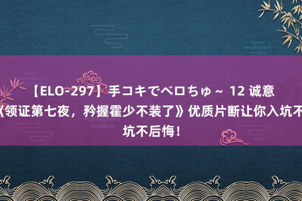 【ELO-297】手コキでベロちゅ～ 12 诚意安利《领证第七夜，矜握霍少不装了》优质片断让你入坑不后悔！