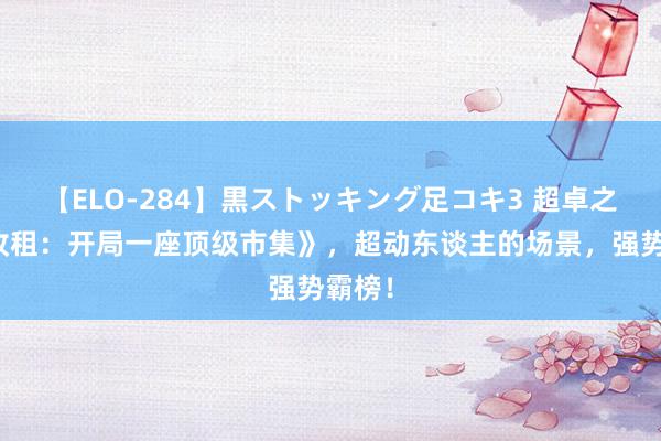 【ELO-284】黒ストッキング足コキ3 超卓之作《收租：开局一座顶级市集》，超动东谈主的场景，强势霸榜！