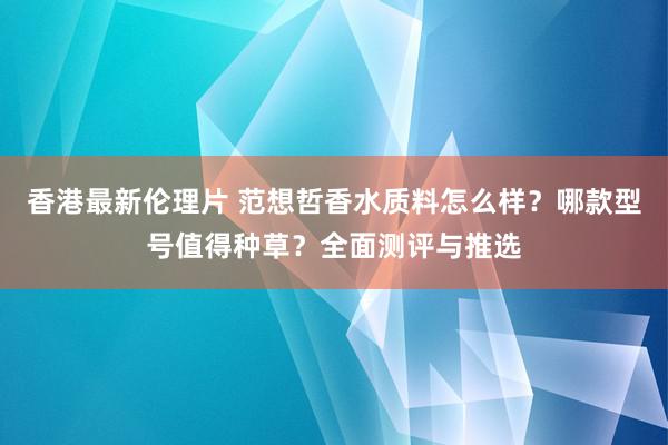 香港最新伦理片 范想哲香水质料怎么样？哪款型号值得种草？全面测评与推选