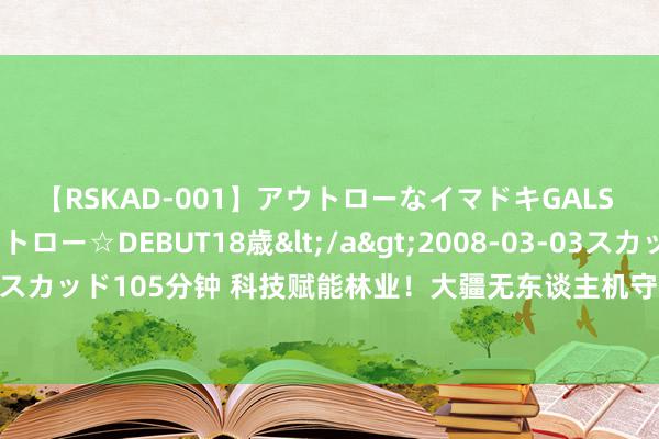 【RSKAD-001】アウトローなイマドキGALS 平成生まれ アウトロー☆DEBUT18歳</a>2008-03-03スカッド&$スカッド105分钟 科技赋能林业！大疆无东谈主机守卫丛林，背后是一场捏续的双向奔赴