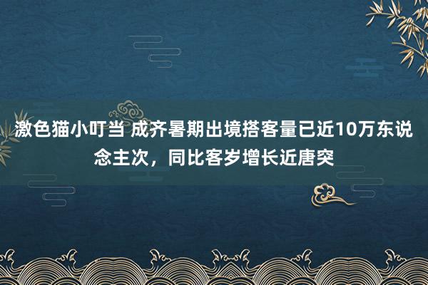 激色猫小叮当 成齐暑期出境搭客量已近10万东说念主次，同比客岁增长近唐突