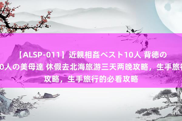 【ALSP-011】近親相姦ベスト10人 背徳の愛に溺れた10人の美母達 休假去北海旅游三天两晚攻略，生手旅行的必看攻略