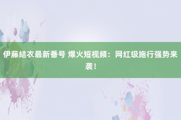 伊藤結衣最新番号 爆火短视频：网红级施行强势来袭！