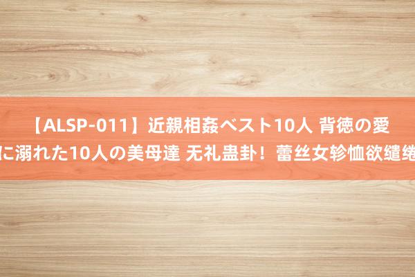 【ALSP-011】近親相姦ベスト10人 背徳の愛に溺れた10人の美母達 无礼蛊卦！蕾丝女轸恤欲缱绻