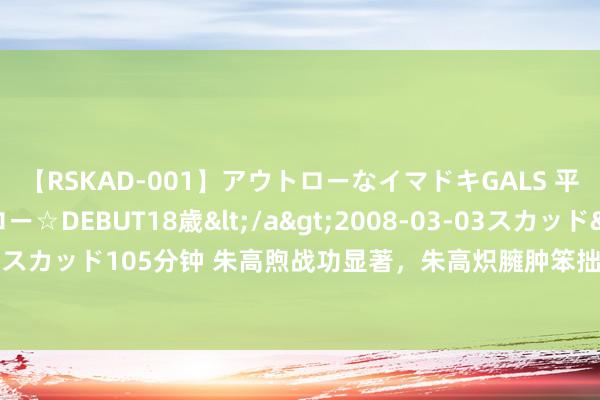 【RSKAD-001】アウトローなイマドキGALS 平成生まれ アウトロー☆DEBUT18歳</a>2008-03-03スカッド&$スカッド105分钟 朱高煦战功显著，朱高炽臃肿笨拙，为何朱棣还把帝位传给朱高炽？