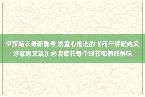 伊藤結衣最新番号 划重心推选的《药户娇妃她又好意思又飒》必读章节每个细节都值取得味