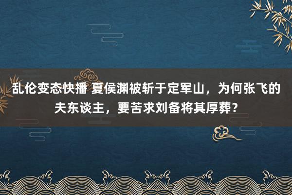 乱伦变态快播 夏侯渊被斩于定军山，为何张飞的夫东谈主，要苦求刘备将其厚葬？