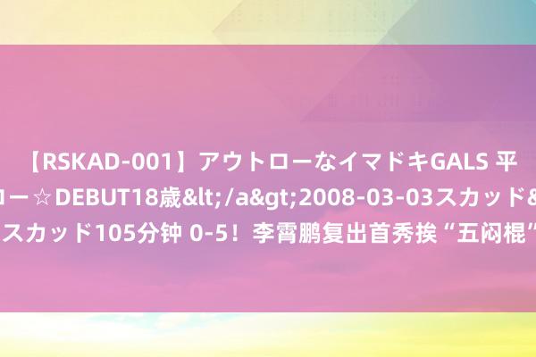 【RSKAD-001】アウトローなイマドキGALS 平成生まれ アウトロー☆DEBUT18歳</a>2008-03-03スカッド&$スカッド105分钟 0-5！李霄鹏复出首秀挨“五闷棍”，中超黑马14轮不堪跌入左迁区