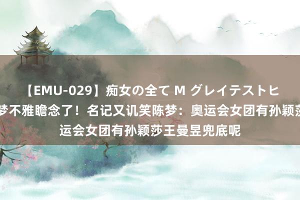 【EMU-029】痴女の全て M グレイテストヒッツ 4時間 陈梦不雅瞻念了！名记又讥笑陈梦：奥运会女团有孙颖莎王曼昱兜底呢