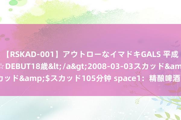 【RSKAD-001】アウトローなイマドキGALS 平成生まれ アウトロー☆DEBUT18歳</a>2008-03-03スカッド&$スカッド105分钟 space1：精酿啤酒的十大误区（二）