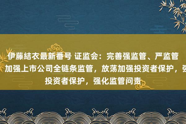 伊藤結衣最新番号 证监会：完善强监管、严监管的轨制机制，加强上市公司全链条监管，放荡加强投资者保护，强化监管问责