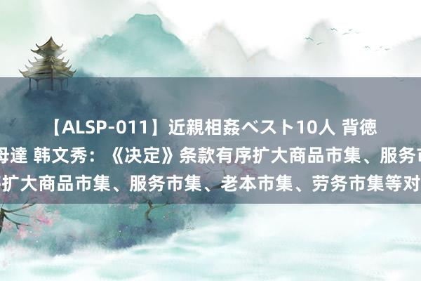 【ALSP-011】近親相姦ベスト10人 背徳の愛に溺れた10人の美母達 韩文秀：《决定》条款有序扩大商品市集、服务市集、老本市集、劳务市集等对外洞开