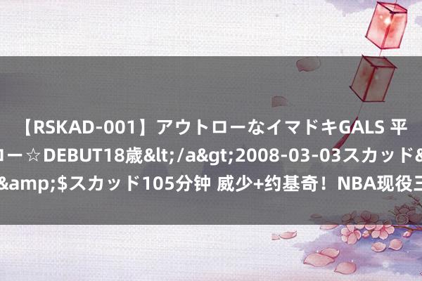 【RSKAD-001】アウトローなイマドキGALS 平成生まれ アウトロー☆DEBUT18歳</a>2008-03-03スカッド&$スカッド105分钟 威少+约基奇！NBA现役三双王当今同队了🔥