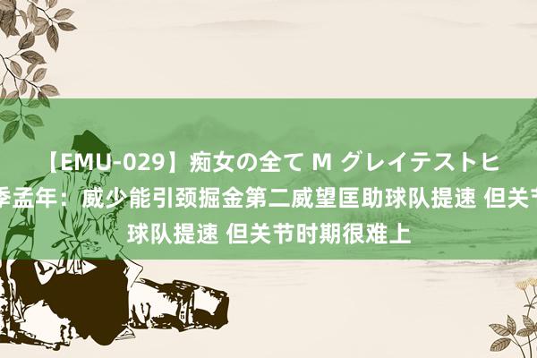 【EMU-029】痴女の全て M グレイテストヒッツ 4時間 季孟年：威少能引颈掘金第二威望匡助球队提速 但关节时期很难上