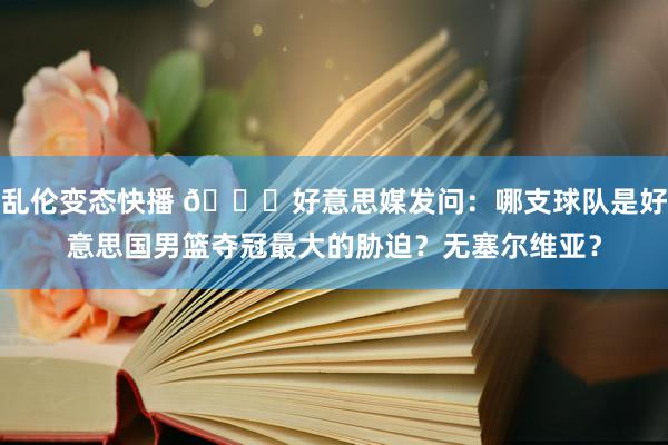 乱伦变态快播 👀好意思媒发问：哪支球队是好意思国男篮夺冠最大的胁迫？无塞尔维亚？