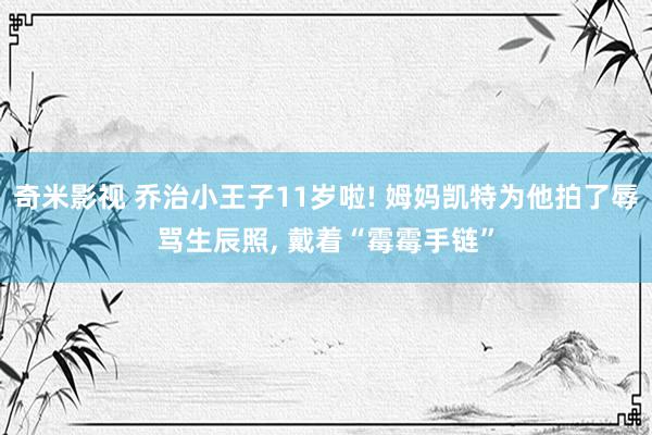 奇米影视 乔治小王子11岁啦! 姆妈凯特为他拍了辱骂生辰照, 戴着“霉霉手链”