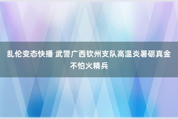 乱伦变态快播 武警广西钦州支队高温炎暑砺真金不怕火精兵